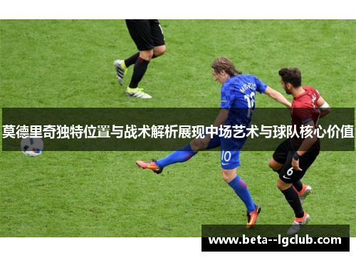 莫德里奇独特位置与战术解析展现中场艺术与球队核心价值
