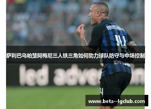 萨利巴乌帕楚阿梅尼三人铁三角如何助力球队防守与中场控制 萨利巴乌帕楚阿梅尼三人铁三角如何助力球队防守与中场控制