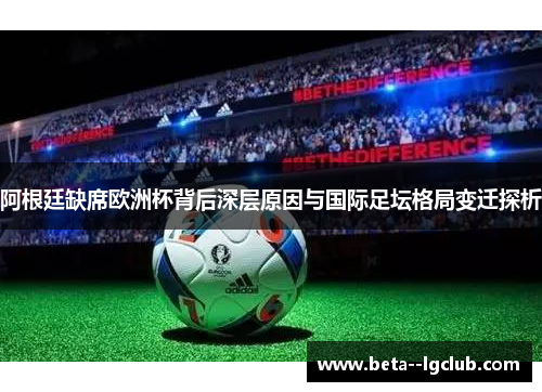 阿根廷缺席欧洲杯背后深层原因与国际足坛格局变迁探析