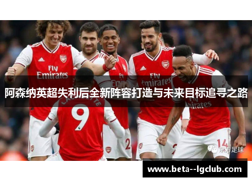 阿森纳英超失利后全新阵容打造与未来目标追寻之路 阿森纳英超失利后全新阵容打造与未来目标追寻之路