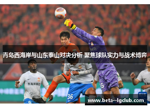 青岛西海岸与山东泰山对决分析 聚焦球队实力与战术博弈