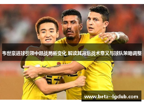 韦世豪进球引领中超战局新变化 解读其背后战术意义与球队策略调整