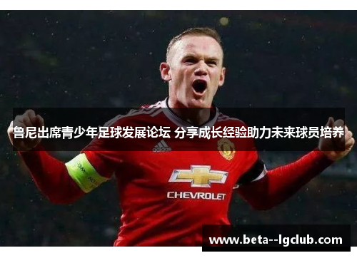 鲁尼出席青少年足球发展论坛 分享成长经验助力未来球员培养 鲁尼出席青少年足球发展论坛 分享成长经验助力未来球员培养