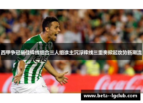 西甲争冠最佳锋线组合三人组谁主沉浮锋线三重奏掀起攻势新潮流