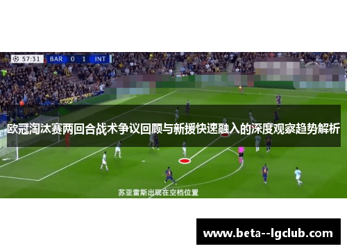 欧冠淘汰赛两回合战术争议回顾与新援快速融入的深度观察趋势解析