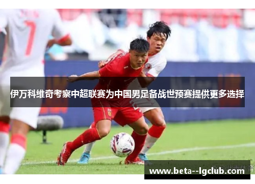 伊万科维奇考察中超联赛为中国男足备战世预赛提供更多选择