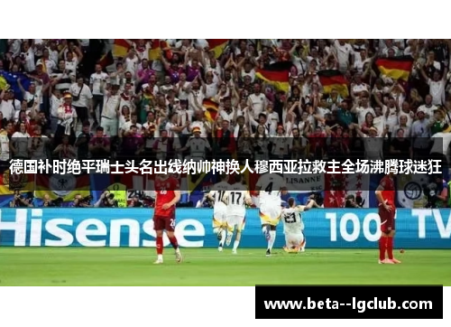 德国补时绝平瑞士头名出线纳帅神换人穆西亚拉救主全场沸腾球迷狂 德国补时绝平瑞士头名出线纳帅神换人穆西亚拉救主全场沸腾球迷狂