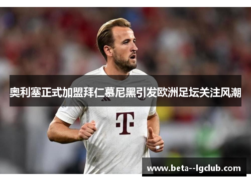 奥利塞正式加盟拜仁慕尼黑引发欧洲足坛关注风潮 奥利塞正式加盟拜仁慕尼黑引发欧洲足坛关注风潮