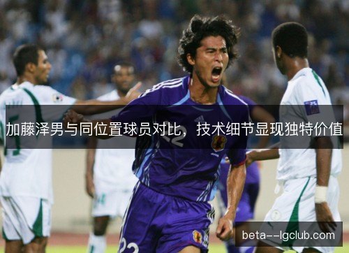 加藤泽男与同位置球员对比，技术细节显现独特价值