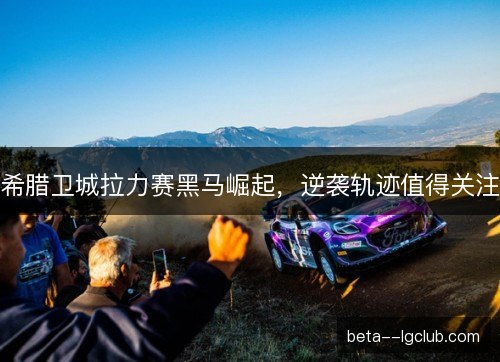 希腊卫城拉力赛黑马崛起，逆袭轨迹值得关注